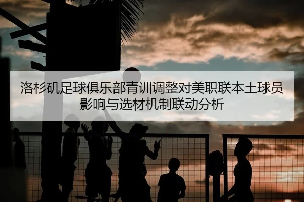 洛杉矶足球俱乐部青训调整对美职联本土球员影响与选材机制联动分析